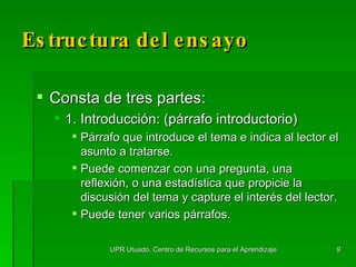 Estructura del ensayo Consta de tres partes: 1. Introducción: (párrafo introductorio) Párrafo que introduce el tema e indica al lector el asunto a tratarse. Puede comenzar con una pregunta, una reflexión, o una estadística que propicie la discusión del tema y capture el interés del lector.  Puede tener varios párrafos. UPR Utuado, Centro de Recursos para el Aprendizaje 