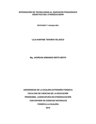 INTEGRACIÓN DE TECNOLOGÍAS AL QUEHACER PEDAGÓGICO
DIDÁCTICO DEL ETNOEDUCADOR
Actividad 1- ensayo.doc
LILIA NARYIBE TENORIO VELASCO
Mg: JHORDAN ARMANDO BRITO BRITO
UNIVERSIDAD DE LA GUAJIRA EXTENSIÓN FONSECA
FACULTAD DE CIENCIAS DE LA EDUCACIÓN
PROGRAMA: LICENCIATURA EN ETNOEDUCACIÓN
CON ENFASIS EN CIENCIAS NATURALES
FONSECA LA GUAJIRA
2016
 