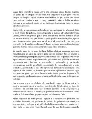 Luego de lo ocurrido la ciudad volvió a la calma por un par de días, mientras
las cifras de los ataques de las ratas iban creciendo, Rieux junto con sus
colegas del hospital logran elaborar unas bombas de gas, puesto que tenían
conocimiento gracias a que el muy reconocido doctor había estudiado
Química y sus dotes de genio no los había empleado desde hacía ya varios
años hasta entonces.
Las terribles armas químicas, colocadas en las esquinas de las afueras de Orán
y en el centro del palacio, en donde pasaba a menudo el Gobernador Franz
Durand, otro de los puntos que se creía conveniente en esos instantes era en
las letrinas de cada casa, por lo que la participación de todas la gente jugó un
papel importantísimo para tratar de alcanzar el objetivo de esta tan grave
operación ¡la de acabar con las ratas!. Pocas personas que quedaban tuvieron
que salir dejando en sus casas carne fresca que atrajo a las ratas.
Ya cuando todas las personas del lugar habían salido de sus casas, esperaron
pacientemente un lapso de tiempo, para que los animales feroces olieran la
fétida carne repugnante para los pobladores debido todo lo pasado y vivido en
aquellos meses, en una pequeña covacha que armó Rieux y demás autoridades
importantes entre los que se encontraba el gobernador y su familia
permanecieron cuando un soldado especializado del mismo lugar dio la señal
afirmativa, que revelaba la casi total agrupación de los animales rastreros, acto
seguido Rieux detonó las bombas que actuaron rápidamente sobre el lugar
previsto a tal punto que huían las ratas más fuertes pero no llegaban ni 20
metros cuando quedaban tiesas en el suelo sufriendo tal y como lo hicieron sus
víctimas.
Las personas pese a las pérdidas tal como la del colega de Rieux, quien vio
morir a su propia esposa y muchos muertos más, fortalecieron sus lazos no
solamente de amistad sino que también respecto a la cooperación y
reestructuración de todo el pueblo que quedó casi reducido a escombros, como
producto de los estallidos que detonaron a las afueras de Orán.
Rieux orgulloso de haber podido ayudar a la solución del problema, fue
invitado a los restos que quedaban del palacio del gobernador en donde con
voz triunfante y enérgica se dirigió a los habitantes en el mismo balcón en el
cual daba los discursos Franz Durand antes de toda la desgracia sucedida,

 