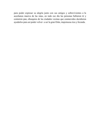 para poder expresar su alegría junto con sus amigos y sobrevivientes a la
acechanza masiva de las ratas, en todo ese día las personas bebieron té y
comieron pan, obsequios de las ciudades vecinas que conmovidos decidieron
ayudarlos para así poder volver a ser la gran Orán, majestuosa rica y fecunda.

 