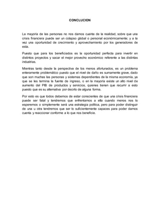 CONCLUCION 
La mayoría de las personas no nos damos cuenta de la realidad, sobre que una 
crisis financiera puede ser un colapso global o personal económicamente; y a la 
vez una oportunidad de crecimiento y aprovechamiento por los generadores de 
esta. 
Puesto que para los beneficiados es la oportunidad perfecta para invertir en 
distintos proyectos y sacar el mejor provecho económico referente a las distintas 
industrias. 
Mientras tanto desde la perspectiva de los menos afortunados, es un problema 
enteramente problemático puesto que el nivel de daño es sumamente grave, dado 
que son muchas las personas y sistemas dependientes de la misma economía, ya 
que se les termina la fuente de ingreso, o en la mayoría existe un alto nivel de 
aumento del PIB de productos y servicios, quienes tienen que recurrir a esto 
puesto que es su alternativa por decirlo de alguna forma. 
Por esto es que todos debemos de estar conscientes de que una crisis financiera 
puede ser fatal y tendremos que enfrentarnos a ella cuando menos nos lo 
esperemos o simplemente será una estrategia política, pero para poder distinguir 
de una u otra tendremos que ser lo suficientemente capaces para poder darnos 
cuenta y reaccionar conforme a lo que nos beneficie. 
