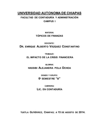 UNIVERSIDAD AUTONOMA DE CHIAPAS 
FACULTAD DE CONTADURÍA Y ADMINISTRACIÓN 
CAMPUS I 
MATERIA: 
TÓPICOS DE FINANZAS 
DOCENTE: 
DR. ENRIQUE ALBERTO VÁZQUEZ CONSTANTINO 
TRABAJO: 
EL IMPACTO DE LA CRISIS FINANCIERA 
ALUMNA: 
HASSIBI ALEJANDRA POLA OCHOA 
GRADO Y GRUPO: 
6º SEMESTRE “B” 
CARRERA: 
LIC. EN CONTADURÍA 
TUXTLA GUTIÉRREZ, CHIAPAS; A 15 DE AGOSTO DE 2014. 
 