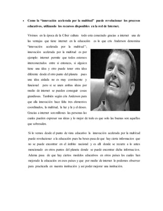  Como la “innovación acelerada por la multitud” puede revolucionar los procesos
educativos, utilizando los recursos disponibles en la red de Internet.
Vivimos en la época de la Ciber cultura todo esta conectado gracias a internet una de
las ventajas que tiene internet en la educación es lo que cris Anderson denomina
“innovación acelerada por la multitud”;
innovación acelerada por la multitud es por
ejemplo: internet permite que todos estemos
interconectados entre si entonces, si alguien
tiene una idea y otro puede tener otra idea
diferente desde el otro punto del planeta pues
una idea aislada no es muy convincente y
funcional pero si se unen ambas ideas por
medio de internet se pueden conseguir cosas
grandiosas. También según cris Anderson para
que alla innovación hace falta tres elementos
coordinados, la multitud, la luz y la y el deseo.
Gracias a internet son millones las personas las
cuales pueden expresar sus ideas y lo mejor de todo es que solo las buenas son aquellas
que sobresalen.
Si lo vemos desde el punto de vista educativo la innovación acelerada por la multitud
puede revolucionar a la educación pues ha beses pasa de que hay cierta informacion que
no se puede encontrar en el ámbito nacional y es allí donde se recurre a lo antes
mencionado en otros puntos del planeta donde se puede encontrar dicha informacion.
Adema pasa de que hay ciertos modelos educativos en otros países los cuales han
mejorado la educación en esos países y que por medio de internet lo podemos observar
para practicarla en nuestra institución y así poder mejorar una institución.
 