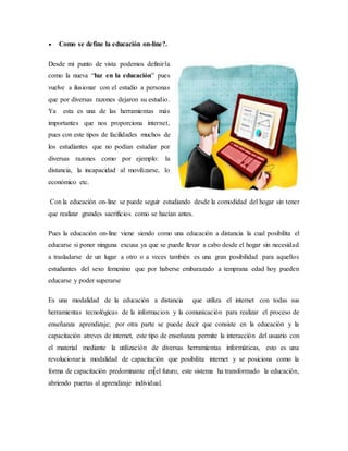  Como se define la educación on-line?.
Desde mi punto de vista podemos definirla
como la nueva “luz en la educación” pues
vuelve a ilusionar con el estudio a personas
que por diversas razones dejaron su estudio.
Ya esta es una de las herramientas más
importantes que nos proporciona internet,
pues con este tipos de facilidades muchos de
los estudiantes que no podían estudiar por
diversas razones como por ejemplo: la
distancia, la incapacidad al movilizarse, lo
económico etc.
Con la educación on-line se puede seguir estudiando desde la comodidad del hogar sin tener
que realizar grandes sacrificios como se hacían antes.
Pues la educación on-line viene siendo como una educación a distancia la cual posibilita el
educarse si poner ninguna excusa ya que se puede llevar a cabo desde el hogar sin necesidad
a trasladarse de un lugar a otro o a veces también es una gran posibilidad para aquellos
estudiantes del sexo femenino que por haberse embarazado a temprana edad hoy pueden
educarse y poder superarse
Es una modalidad de la educación a distancia que utiliza el internet con todas sus
herramientas tecnológicas de la informacion y la comunicación para realizar el proceso de
enseñanza aprendizaje; por otra parte se puede decir que consiste en la educación y la
capacitación atreves de internet, este tipo de enseñanza permite la interacción del usuario con
el material mediante la utilización de diversas herramientas informáticas, esto es una
revolucionaria modalidad de capacitación que posibilita internet y se posiciona como la
forma de capacitación predominante en el futuro, este sistema ha transformado la educación,
abriendo puertas al aprendizaje individual.
 