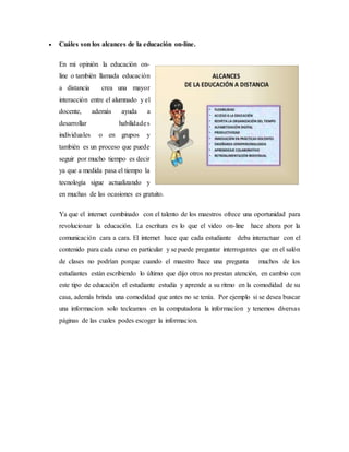 Cuáles son los alcances de la educación on-line.
En mi opinión la educación on-
line o también llamada educación
a distancia crea una mayor
interacción entre el alumnado y el
docente, además ayuda a
desarrollar habilidades
individuales o en grupos y
también es un proceso que puede
seguir por mucho tiempo es decir
ya que a medida pasa el tiempo la
tecnología sigue actualizando y
en muchas de las ocasiones es gratuito.
Ya que el internet combinado con el talento de los maestros ofrece una oportunidad para
revolucionar la educación. La escritura es lo que el video on-line hace ahora por la
comunicación cara a cara. El internet hace que cada estudiante deba interactuar con el
contenido para cada curso en particular y se puede preguntar interrogantes que en el salón
de clases no podrían porque cuando el maestro hace una pregunta muchos de los
estudiantes están escribiendo lo último que dijo otros no prestan atención, en cambio con
este tipo de educación el estudiante estudia y aprende a su ritmo en la comodidad de su
casa, además brinda una comodidad que antes no se tenía. Por ejemplo si se desea buscar
una informacion solo tecleamos en la computadora la informacion y tenemos diversas
páginas de las cuales podes escoger la informacion.
 