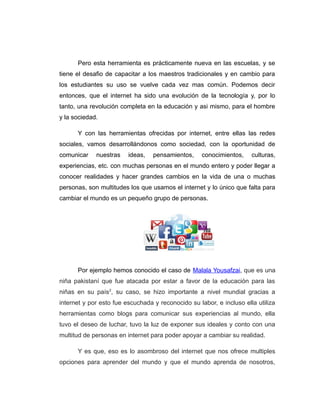 Pero esta herramienta es prácticamente nueva en las escuelas, y se
tiene el desafio de capacitar a los maestros tradicionales y en cambio para
los estudiantes su uso se vuelve cada vez mas común. Podemos decir
entonces, que el internet ha sido una evolución de la tecnología y, por lo
tanto, una revolución completa en la educación y asi mismo, para el hombre
y la sociedad.
Y con las herramientas ofrecidas por internet, entre ellas las redes
sociales, vamos desarrollándonos como sociedad, con la oportunidad de
comunicar nuestras ideas, pensamientos, conocimientos, culturas,
experiencias, etc. con muchas personas en el mundo entero y poder llegar a
conocer realidades y hacer grandes cambios en la vida de una o muchas
personas, son multitudes los que usamos el internet y lo único que falta para
cambiar el mundo es un pequeño grupo de personas.
Por ejemplo hemos conocido el caso de Malala Yousafzai, que es una
niña pakistaní que fue atacada por estar a favor de la educación para las
niñas en su país2
, su caso, se hizo importante a nivel mundial gracias a
internet y por esto fue escuchada y reconocido su labor, e incluso ella utiliza
herramientas como blogs para comunicar sus experiencias al mundo, ella
tuvo el deseo de luchar, tuvo la luz de exponer sus ideales y conto con una
multitud de personas en internet para poder apoyar a cambiar su realidad.
Y es que, eso es lo asombroso del internet que nos ofrece multiples
opciones para aprender del mundo y que el mundo aprenda de nosotros,
 
