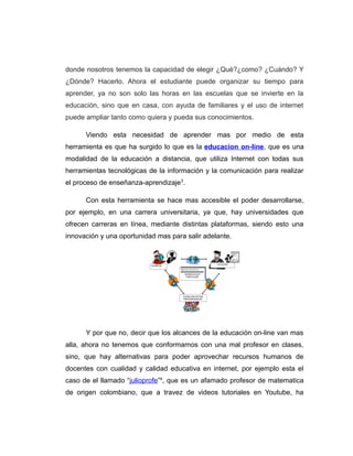 donde nosotros tenemos la capacidad de elegir ¿Qué?¿como? ¿Cuándo? Y
¿Dónde? Hacerlo. Ahora el estudiante puede organizar su tiempo para
aprender, ya no son solo las horas en las escuelas que se invierte en la
educación, sino que en casa, con ayuda de familiares y el uso de internet
puede ampliar tanto como quiera y pueda sus conocimientos.
Viendo esta necesidad de aprender mas por medio de esta
herramienta es que ha surgido lo que es la educacion on-line, que es una
modalidad de la educación a distancia, que utiliza Internet con todas sus
herramientas tecnológicas de la información y la comunicación para realizar
el proceso de enseñanza-aprendizaje3
.
Con esta herramienta se hace mas accesible el poder desarrollarse,
por ejemplo, en una carrera universitaria, ya que, hay universidades que
ofrecen carreras en línea, mediante distintas plataformas, siendo esto una
innovación y una oportunidad mas para salir adelante.
Y por que no, decir que los alcances de la educación on-line van mas
alla, ahora no tenemos que conformarnos con una mal profesor en clases,
sino, que hay alternativas para poder aprovechar recursos humanos de
docentes con cualidad y calidad educativa en internet, por ejemplo esta el
caso de el llamado “julioprofe”4
, que es un afamado profesor de matematica
de origen colombiano, que a travez de videos tutoriales en Youtube, ha
 