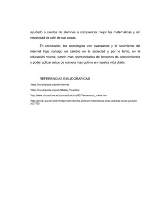 ayudado a cientos de alumnos a comprender mejor las matematicas y sin
necesidad de salir de sus casas.
En conclusión, las tecnologías van avanzando y el nacimiento del
internet trajo consigo un cambio en la sociedad y por lo tanto, en la
educación misma, dando mas oportunidades de llenarnos de conocimientos
y poder aplicar estos de manera mas optima en nuestra vida diaria.
REFERENCIAS BIBLIOGRAFICAS
1
https://es.wikipedia.org/wiki/Internet
2
https://es.wikipedia.org/wiki/Malala_Yousafzai
3
http://www.uhu.es/cine.educacion/didactica/0017ensenanza_online.htm
4
http://peru21.pe/2012/08/15/reportuit/colombia-profesor-matematicas-dicta-catedras-traves-youtube-
2037725
 