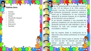 Palabras claves
o Familia
o Sociedad
o Estado
o Desarrollo integral
o Calidad
o Derecho
o Educación
o Equidad
Ensayo ley 115 y el plan decenal de educación
2016-2026
Como ley fundamental de la educación tenemos
la Ley 115 de Febrero 8 de 1994, donde le
articulo 1 nos dice “La educación es un proceso
de formación permanente, personal, cultural y
social que se fundamenta en una concepción
integral de la persona humana, de su dignidad,
de sus derechos y de sus deberes”
Es un derecho ciudadano y una prioridad del
gobierno cumplirnos con una educación para el
desarrollo personal de cada individuo y para el
beneficio de toda una sociedad según sus
necesidades e intereses.
Esta ley imparte desde la clasificación de la
Educación como formal, profesional, no formal e
informal.
La educación formal según el articulo 10 de la
Ley 115 nos dice “Se entiende por educación
formal aquella que se imparte en
establecimientos educativos aprobados, en una
 