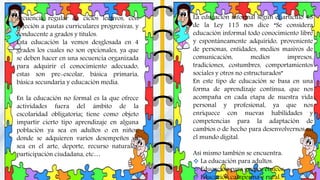 La educación informal según el articulo 43
de la Ley 115 nos dice “Se considera
educación informal todo conocimiento libre
y espontáneamente adquirido, proveniente
de personas, entidades, medios masivos de
comunicación, medios impresos,
tradiciones, costumbres, comportamientos
sociales y otros no estructurados”
En este tipo de educación se basa en una
forma de aprendizaje continua, que nos
acompaña en cada etapa de nuestra vida
personal y profesional, ya que nos
enriquece con nuevas habilidades y
competencias para la adaptación de
cambios o de hecho para desenvolvernos en
el mundo digital.
Así mismo también se encuentra:
 La educación para adultos.
 Educación para grupos étnicos.
 Educación campesina y rural.
Secuencia regular de ciclos lectivos, con
sujeción a pautas curriculares progresivas, y
conducente a grados y títulos.
Esta educación la vemos desglosada en 4
grados los cuales no son opcionales, ya que
se deben hacer en una secuencia organizada
para adquirir el conocimiento adecuado,
estas son pre-escolar, básica primaria,
básica secundaria y educación media.
En la educación no formal es la que ofrece
actividades fuera del ámbito de la
escolaridad obligatoria; tiene como objeto
impartir cierto tipo aprendizaje en alguna
población ya sea en adultos o en niños,
donde se adquieren varios desempeños ya
sea en el arte, deporte, recurso naturales,
participación ciudadana, etc…
 
