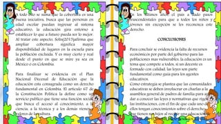 En los últimos años, el país a dado pasos
trascendentales para que a todos los niños y
jóvenes sin excepción se les reconozca este
derecho.
CONCLUSIONES
Para concluir se evidencia la falta de recursos
económicos por parte del gobierno para las
poblaciones mas vulnerables, la educación es un
tema que compete a todos, si un docente es
formado con calidad, las leyes son parte
fundamental como guía para los agentes
educativos.
Como estrategia se plantea que las comunidades
educativas se deben involucrar en charlas a la
asamblea general de padres de familia para así
dar a conocer las leyes y normativas que rigen
las instituciones, con el fin de que cada uno de
ellos tengan conocimientos sobre el derecho
que tienen sus hijos al recibir una educación de
calidad, que el interés inicie desde los agentes
A todo esto se suma que la cobertura es una
buena iniciativa, busca que las personas en
edad escolar puedan ingresar al sistema
educativo, la educación gira entorno a
establecer lo que a futuro pueda ser lo mejor.
Al tratar este aspecto, Solís(2015)afirma que
ampliar cobertura significa mayor
disponibilidad de lugares en la escuela para
la población excluida. Y es muy cierto y real
desde el punto en que se mire ya sea en
México o en Colombia.
Para finalizar se evidencia en el Plan
Nacional Decenal de Educación que la
educación esta consagrada como un derecho
fundamental en Colombia. El artículo 67 de
la Constitución Política la define como un
servicio publico que tiene una función social,
que busca el acceso al conocimiento, a la
ciencia, a la técnica y a los demás vienes y
valores de la cultura.
 