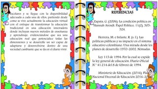 Escolares y se llegue con la disponibilidad
adecuada a cada una de ellos, partiendo desde
como se vive actualmente la educación virtual
con el enfoque de transformar la educación
tradicional en una educación innovadora
donde incluyan nuevos métodos de enseñanza
y aprendizaje, evidenciándose que sea una
educación real que potencialice todas las
dimensiones y se desarrolle un ser capaz de
adaptarse y desenvolverse dentro de una
sociedad cambiante que se da en el diario vivir.
REFERENCIAS
Zapata, G. (2006). La condición política en
Hannah Arendt. Papel Político, 11(2), 505-
524.
Herrera, M. e Infante, R. (s. f.). Las
políticas públicas y su impacto en el sistema
educativo colombiano. Una mirada desde los
planes de desarrollo 1970-2002. Nómadas.
Ley 115 de 1994: Por la cual se expide
la ley general de educación. Diario Oficial
N.° 41.214 del 8 de febrero de 1994.
Ministerio de Educación. (2016). Plan
Nacional Decenal de Educación 2016-2026
 