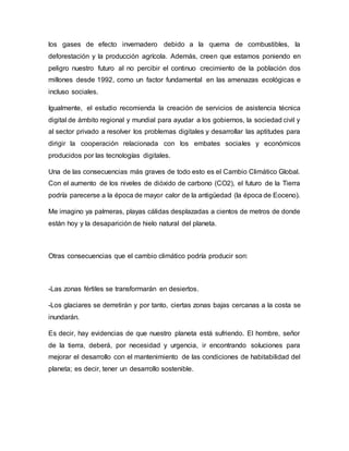 los gases de efecto invernadero debido a la quema de combustibles, la
deforestación y la producción agrícola. Además, creen que estamos poniendo en
peligro nuestro futuro al no percibir el continuo crecimiento de la población dos
millones desde 1992, como un factor fundamental en las amenazas ecológicas e
incluso sociales.
Igualmente, el estudio recomienda la creación de servicios de asistencia técnica
digital de ámbito regional y mundial para ayudar a los gobiernos, la sociedad civil y
al sector privado a resolver los problemas digitales y desarrollar las aptitudes para
dirigir la cooperación relacionada con los embates sociales y económicos
producidos por las tecnologías digitales.
Una de las consecuencias más graves de todo esto es el Cambio Climático Global.
Con el aumento de los niveles de dióxido de carbono (CO2), el futuro de la Tierra
podría parecerse a la época de mayor calor de la antigüedad (la época de Eoceno).
Me imagino ya palmeras, playas cálidas desplazadas a cientos de metros de donde
están hoy y la desaparición de hielo natural del planeta.
Otras consecuencias que el cambio climático podría producir son:
-Las zonas fértiles se transformarán en desiertos.
-Los glaciares se derretirán y por tanto, ciertas zonas bajas cercanas a la costa se
inundarán.
Es decir, hay evidencias de que nuestro planeta está sufriendo. El hombre, señor
de la tierra, deberá, por necesidad y urgencia, ir encontrando soluciones para
mejorar el desarrollo con el mantenimiento de las condiciones de habitabilidad del
planeta; es decir, tener un desarrollo sostenible.
 