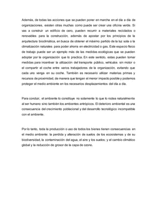Además, de todas las acciones que se pueden poner en marcha en el día a día de
organizaciones, existen otras muchas como puede ser crear una oficina verde. Si
vas a construir un edificio de cero, pueden recurrir a materiales reciclados o
renovables para la construcción, además de apostar por los principios de la
arquitectura bioclimática, en busca de obtener el máximo partido de la luz sola o la
climatización naturales para poder ahorra en electricidad o gas. Este espacio físico
de trabajo puede ser un ejemplo más de las medidas ecológicas que se pueden
adoptar por la organización que lo practica. En este sentido, estas pueden tomar
medidas para incentivar la utilización del transporte público, vehículos sin motor o
el compartir el coche entre varios trabajadores de la organización, evitando que
cada uno venga en su coche. También es necesario utilizar materias primas y
recursos de proximidad, de manera que tengan el menor impacto posible y podemos
proteger el medio ambiente en los necesarios desplazamientos del día a día.
Para concluir, el ambiente lo constituye no solamente lo que lo rodea naturalmente
al ser humano sino también los ambientes antrópicos. El deterioro ambiental es una
consecuencia del crecimiento poblacional y del desarrollo tecnológico incompatible
con el ambiente.
Por lo tanto, toda la producción o uso de todos los bienes tienen consecuencias en
el medio ambiente: la perdida y alteración de suelos de los ecosistemas y de su
biodiversidad, la contaminación del agua, el aire y los suelos; y el cambio climático
global y la reducción de grosor de la capa de ozono.
 