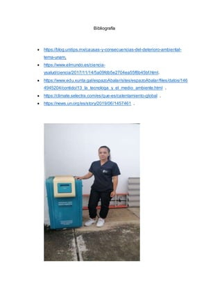 Bibliografía
 https://blog.unitips.mx/causas-y-consecuencias-del-deterioro-ambiental-
tema-unam.
 https://www.elmundo.es/ciencia-
ysalud/ciencia/2017/11/14/5a09fdb5e2704ea55f8b45bf.html.
 https://www.edu.xunta.gal/espazoAbalar/sites/espazoAbalar/files/datos/146
4945204/contido/13_la_tecnologa_y_el_medio_ambiente.html .
 https://climate.selectra.com/es/que-es/calentamiento-global .
 https://news.un.org/es/story/2019/06/1457461 .
 