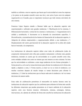también se enfrenta a nuevos aspectos que hacen que la universidad así como las empresas
y los países no de puedan concebir como una isla y esto sería el pero error de cualquier
organización en el mundo, pues es importante reconocer que todo sistema está dentro de
otro sistema.
Francisco López Segrera citando a Brunner habla que la educación superior está
experimentando o sufriendo siete grandes tendencias: 1. Masificación de los sistemas, 2.
Diferenciación horizontal y vertical de los sistemas e instituciones, 3. Aseguramiento de la
calidad y acreditación, 4. Incremento en la demanda de conocimiento especifico, 5.
Diversificación y racionalización de las fuentes de financiación de la educación superior, 6.
Adopción de culturas empresariales y organizacionales debido a esas tendencias y 7.
Desplazamiento del centro gravitacional de la educación superior de la esfera del estado
hacia el mercado y la competencia.
Las instituciones de educación superior deben crear redes de colaboración (redes de
cooperación internacional) entre ellas para ayudarse mutuamente a afrontar estas grandes
tendencias, teniendo en cuenta que las universidades no se puede concebir como islas,
como unidades aisladas sino como un sistema que esta inmerso en otros sistemas. Se tiene
que las universidades se enfrentan a estas mega tendencias de tres formas principales: 1.
forma proactiva, en la cual se toman decisiones para afrontar las tendencias de la forma más
rápida y adaptarse a estas, 2. Forma reactiva, es decir un vez se inicia la tendencia y en
muchas ocasiones después de mucho tiempo se toman decisiones para afrontar la
tendencias y 3. Están las instituciones que no hacen nada ante la tendencia o tal vez tomen
decisiones de manera tardía.
Estas redes de colaboración permitirían el intercambio de muchos factores entre las
instituciones de educación superior que las conformen para enfrentar de forma más sencilla
las diferentes situaciones que puedan presentarse en el macro ambiente de la educación
superior, entre esos factores tenemos: información, sistemas, estrategias, tácticas,
innovaciones, etc; además de enfrentar de forma más sencilla las instituciones de educación
 