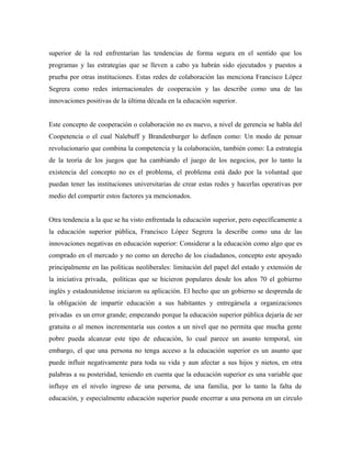 superior de la red enfrentarían las tendencias de forma segura en el sentido que los
programas y las estrategias que se lleven a cabo ya habrán sido ejecutados y puestos a
prueba por otras instituciones. Estas redes de colaboración las menciona Francisco López
Segrera como redes internacionales de cooperación y las describe como una de las
innovaciones positivas de la última década en la educación superior.
Este concepto de cooperación o colaboración no es nuevo, a nivel de gerencia se habla del
Coopetencia o el cual Nalebuff y Brandenburger lo definen como: Un modo de pensar
revolucionario que combina la competencia y la colaboración, también como: La estrategia
de la teoría de los juegos que ha cambiando el juego de los negocios, por lo tanto la
existencia del concepto no es el problema, el problema está dado por la voluntad que
puedan tener las instituciones universitarias de crear estas redes y hacerlas operativas por
medio del compartir estos factores ya mencionados.
Otra tendencia a la que se ha visto enfrentada la educación superior, pero específicamente a
la educación superior pública, Francisco López Segrera la describe como una de las
innovaciones negativas en educación superior: Considerar a la educación como algo que es
comprado en el mercado y no como un derecho de los ciudadanos, concepto este apoyado
principalmente en las políticas neoliberales: limitación del papel del estado y extensión de
la iniciativa privada, políticas que se hicieron populares desde los años 70 el gobierno
inglés y estadounidense iniciaron su aplicación. El hecho que un gobierno se desprenda de
la obligación de impartir educación a sus habitantes y entregársela a organizaciones
privadas es un error grande; empezando porque la educación superior pública dejaría de ser
gratuita o al menos incrementaría sus costos a un nivel que no permita que mucha gente
pobre pueda alcanzar este tipo de educación, lo cual parece un asunto temporal, sin
embargo, el que una persona no tenga acceso a la educación superior es un asunto que
puede influir negativamente para toda su vida y aun afectar a sus hijos y nietos, en otra
palabras a su posteridad, teniendo en cuenta que la educación superior es una variable que
influye en el nivelo ingreso de una persona, de una familia, por lo tanto la falta de
educación, y especialmente educación superior puede encerrar a una persona en un circulo
 