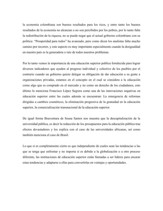 la economía colombiana son buenos resultados para los ricos, y entre tanto los buenos
resultados de la economía no alcanzan o no son percibidos por los pobres, por lo tanto falta
la redistribución de la riqueza, no se puede negar que el actual gobierno colombiano con su
política: “Prosperidad para todos” ha avanzado, pero como dicen los analistas falta mucho
camino por recorrer, y este aspecto es muy importante especialmente cuando la desigualdad
en nuestro país es la generadora o raíz de todos nuestros problemas.
Por lo tanto vemos la importancia de una educación superior publica fortalecida para lograr
diversos indicadores que ayuden al progreso individual y colectivo de los pueblos por el
contrario cuando un gobierno quiere delegar su obligación de dar educación a su gente a
organizaciones privadas, estamos en el concepto en el cual se considera a la educación
como algo que es comprado en el mercado y no como un derecho de los ciudadanos, esto
último lo menciona Francisco López Segrera como una de las innovaciones negativas en
educación superior entre las cuales además se encuentran: La emergencia de reformas
dirigidas a cambios cosméticos, la eliminación progresiva de la gratuidad en la educación
superior, la comercialización transnacional de la educación superior.
De igual forma Boaventura de Sousa Santos nos muestra que la descapitalización de la
universidad pública, es decir la reducción de los presupuestos para la educación pública trae
efectos devastadores y los explica con el caso de las universidades africanas, así como
también menciona el caso de Brasil.
Lo que si es completamente cierto es que independiente de cuales sean las tendencias a las
que se tenga que enfrentar y no importa si es debido a la globalización o a otro proceso
diferente, las instituciones de educación superior están llamadas a ser lideres para encarar
estas tendencias y adaptarse a ellas para convertirlas en ventajas y oportunidades.
 
