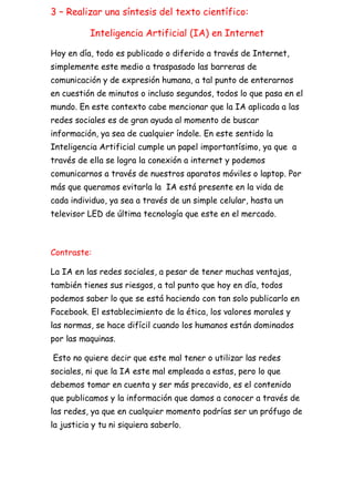 3 – Realizar una síntesis del texto científico:
Inteligencia Artificial (IA) en Internet
Hoy en día, todo es publicado o diferido a través de Internet,
simplemente este medio a traspasado las barreras de
comunicación y de expresión humana, a tal punto de enterarnos
en cuestión de minutos o incluso segundos, todos lo que pasa en el
mundo. En este contexto cabe mencionar que la IA aplicada a las
redes sociales es de gran ayuda al momento de buscar
información, ya sea de cualquier índole. En este sentido la
Inteligencia Artificial cumple un papel importantísimo, ya que a
través de ella se logra la conexión a internet y podemos
comunicarnos a través de nuestros aparatos móviles o laptop. Por
más que queramos evitarla la IA está presente en la vida de
cada individuo, ya sea a través de un simple celular, hasta un
televisor LED de última tecnología que este en el mercado.
Contraste:
La IA en las redes sociales, a pesar de tener muchas ventajas,
también tienes sus riesgos, a tal punto que hoy en día, todos
podemos saber lo que se está haciendo con tan solo publicarlo en
Facebook. El establecimiento de la ética, los valores morales y
las normas, se hace difícil cuando los humanos están dominados
por las maquinas.
Esto no quiere decir que este mal tener o utilizar las redes
sociales, ni que la IA este mal empleada a estas, pero lo que
debemos tomar en cuenta y ser más precavido, es el contenido
que publicamos y la información que damos a conocer a través de
las redes, ya que en cualquier momento podrías ser un prófugo de
la justicia y tu ni siquiera saberlo.
 