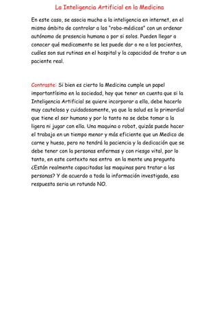 La Inteligencia Artificial en la Medicina
En este caso, se asocia mucho a la inteligencia en internet, en el
mismo ámbito de controlar a los “robo-médicos” con un ordenar
autónomo de presencia humana o por si solos. Pueden llegar a
conocer qué medicamento se les puede dar o no a los pacientes,
cuáles son sus rutinas en el hospital y la capacidad de tratar a un
paciente real.
Contraste: Si bien es cierto la Medicina cumple un papel
importantísimo en la sociedad, hay que tener en cuenta que si la
Inteligencia Artificial se quiere incorporar a ella, debe hacerlo
muy cautelosa y cuidadosamente, ya que la salud es lo primordial
que tiene el ser humano y por lo tanto no se debe tomar a la
ligera ni jugar con ella. Una maquina o robot, quizás puede hacer
el trabajo en un tiempo menor y más eficiente que un Medico de
carne y hueso, pero no tendrá la paciencia y la dedicación que se
debe tener con la personas enfermas y con riesgo vital, por lo
tanto, en este contexto nos entra en la mente una pregunta
¿Están realmente capacitadas las maquinas para tratar a las
personas? Y de acuerdo a toda la información investigada, esa
respuesta seria un rotundo NO.
 