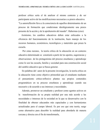 TEORÍAS DEL APRENDIZAJE: TEORÍA CRÍTICA DE LA EDUCACIÓN SANTOS (2016)
11
profesor crítico sería el de analizar el mismo contexto y de ser
participante activo de las modificaciones necesarias a a praxis educativa.
"La autorreflexión lleva a la consciencia de aquellos determinantes de un
proceso de formación que condicionan ideológicamente una praxis
presente de la acción y de la aprehensión del mundo". Habermas (creo)
Asimismo, los cambios educativos deben estar enfocados a la
eficiencia del funcionamiento de la institución, buen manejo de los
recursos humanos, económicos, tecnológicos y materiales que posea la
escuela.
Por estas razones, la teoría crítica de la educación en un contexto
educativo determinado se construirá a partir de los aportes, sugerencias y
observaciones de los protagonistas del proceso enseñanza y aprendizaje
como lo son las escuela, familia y sociedad para una construcción social
del cambio educativo que se busca generar.
En palabras del autor de la presente investigación, la teoría crítica en
la educación tiene como objetivo primordial que el estudiante mediante
el pensamiento crítico-reflexivo plantee sus propios contenidos
programáticos en su proceso enseñanza y aprendizaje cuando sea
necesario y de acuerdo a sus intereses y necesidades.
Además, promover un estudiante y profesor como agentes activos en
la transformación de su propia realidad por una más acorde a las
necesidades e intereses de la sociedad en la que se desenvuelve con la
finalidad de obtener educandos más capacitados y con herramientas
actualizadas para el campo laboral. Es por eso que esta teoría, surge
como alternativa para describir la realidad para abordarla de manera
cercana y directa con el fin de transformarla,
 