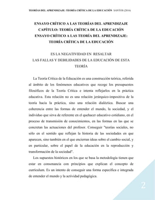 TEORÍAS DEL APRENDIZAJE: TEORÍA CRÍTICA DE LA EDUCACIÓN SANTOS (2016)
2
ENSAYO CRÍTICO A LAS TEORÍAS DEL APRENDIZAJE
CAPÍTULO: TEORÍA CRÍTICA DE LA EDUCACIÓN
ENSAYO CRÍTICO A LAS TEORÍA DEL APRENDIZAJE:
TEORÍA CRÍTICA DE LA EDUCACIÓN
ES LA NEGATIVIDAD EN RESALTAR
LAS FALLAS Y DEBILIDADES DE LA EDUCACIÓN DE ESTA
TEORÍA
La Teoría Crítica de la Educación es una construcción teórica, referida
al ámbito de los fenómenos educativos que recoge los presupuestos
filosóficos de la Teoría Crítica e intenta reflejarlos en la práctica
educativa. Esta relación no es una relación jerárquico-impositiva de la
teoría hacia la práctica, sino una relación dialéctica. Buscar una
coherencia entre las formas de entender el mundo, la sociedad, y el
individuo que sirva de referente en el quehacer educativo cotidiano, en el
proceso de transmisión de conocimientos, en las formas en las que se
concretan las actuaciones del profesor. Conseguir "teorías sociales, no
sólo en el sentido que reflejan la historia de las sociedades en que
aparecen, sino también en el que encierran ideas sobre el cambio social, y
en particular, sobre el papel de la educación en la reproducción y
transformación de la sociedad".
Los supuestos históricos en los que se basa la metodología tienen que
estar en consonancia con principios que explican el concepto de
currículum. Es un intento de conseguir una forma específica e integrada
de entender el mundo y la actividad pedagógica.
 