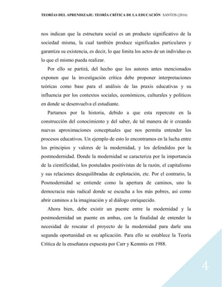 TEORÍAS DEL APRENDIZAJE: TEORÍA CRÍTICA DE LA EDUCACIÓN SANTOS (2016)
4
nos indican que la estructura social es un producto significativo de la
sociedad misma, la cual también produce significados particulares y
garantiza su existencia, es decir, lo que limita los actos de un individuo es
lo que el mismo pueda realizar.
Por ello se partirá, del hecho que los autores antes mencionados
exponen que la investigación crítica debe proponer interpretaciones
teóricas como base para el análisis de las praxis educativas y su
influencia por los contextos sociales, económicos, culturales y políticos
en donde se desenvuelva el estudiante.
Partamos por la historia, debido a que esta repercute en la
construcción del conocimiento y del saber, de tal manera de ir creando
nuevas aproximaciones conceptuales que nos permita entender los
procesos educativos. Un ejemplo de esto lo encontramos en la lucha entre
los principios y valores de la modernidad, y los defendidos por la
postmodernidad. Donde la modernidad se caracteriza por la importancia
de la cientificidad, los postulados positivistas de la razón, el capitalismo
y sus relaciones desequilibradas de explotación, etc. Por el contrario, la
Posmodernidad se entiende como la apertura de caminos, uno la
democracia más radical donde se escucha a los más pobres, así como
abrir caminos a la imaginación y al diálogo enriquecido.
Ahora bien, debe existir un puente entre la modernidad y la
postmodernidad un puente en ambas, con la finalidad de entender la
necesidad de rescatar el proyecto de la modernidad para darle una
segunda oportunidad en su aplicación. Para ello se establece la Teoría
Crítica de la enseñanza expuesta por Carr y Kemmis en 1988.
 