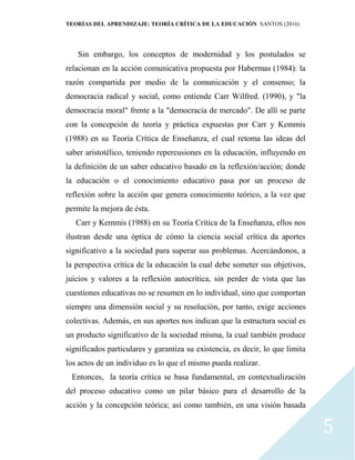 TEORÍAS DEL APRENDIZAJE: TEORÍA CRÍTICA DE LA EDUCACIÓN SANTOS (2016)
5
Sin embargo, los conceptos de modernidad y los postulados se
relacionan en la acción comunicativa propuesta por Habermas (1984): la
razón compartida por medio de la comunicación y el consenso; la
democracia radical y social, como entiende Carr Wilfred. (1990), y "la
democracia moral" frente a la "democracia de mercado". De allí se parte
con la concepción de teoría y práctica expuestas por Carr y Kemmis
(1988) en su Teoría Crítica de Enseñanza, el cual retoma las ideas del
saber aristotélico, teniendo repercusiones en la educación, influyendo en
la definición de un saber educativo basado en la reflexión/acción; donde
la educación o el conocimiento educativo pasa por un proceso de
reflexión sobre la acción que genera conocimiento teórico, a la vez que
permite la mejora de ésta.
Carr y Kemmis (1988) en su Teoría Crítica de la Enseñanza, ellos nos
ilustran desde una óptica de cómo la ciencia social crítica da aportes
significativo a la sociedad para superar sus problemas. Acercándonos, a
la perspectiva crítica de la educación la cual debe someter sus objetivos,
juicios y valores a la reflexión autocrítica, sin perder de vista que las
cuestiones educativas no se resumen en lo individual, sino que comportan
siempre una dimensión social y su resolución, por tanto, exige acciones
colectivas. Además, en sus aportes nos indican que la estructura social es
un producto significativo de la sociedad misma, la cual también produce
significados particulares y garantiza su existencia, es decir, lo que limita
los actos de un individuo es lo que el mismo pueda realizar.
Entonces, la teoría crítica se basa fundamental, en contextualización
del proceso educativo como un pilar básico para el desarrollo de la
acción y la concepción teórica; así como también, en una visión basada
 
