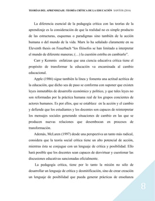 TEORÍAS DEL APRENDIZAJE: TEORÍA CRÍTICA DE LA EDUCACIÓN SANTOS (2016)
8
La diferencia esencial de la pedagogía crítica con las teorías de la
aprendizaje es la consideración de que la realidad no es simple producto
de las estructuras, esquemas o paradigmas sino también de la acción
humana o del mundo de la vida. Marx lo ha señalado claramente en su
Eleventh thesis on Feuerbach “los filósofos se han limitado a interpretar
el mundo de diferente maneras; (…) la cuestión estriba en cambiarlo”.
Carr y Kemmis enfatizan que una ciencia educativa crítica tiene el
propósito de transformar la educación va encaminada al cambio
educacional.
Apple (1986) sigue también la línea y fomenta una actitud acrítica de
la educación, que dicho sea de paso se conforma con suponer que existen
leyes inmutables de desarrollo económico y político, y que tales leyes no
son reformadas por la práctica humana real de los grupos concientes de
actores humanos. Es por ellos, que se establece en la acción y el cambio
y defiende que los estudiantes y los docentes son capaces de reinterpretar
los mensajes sociales generando situaciones de cambio en las que se
producen nuevas relaciones que desembocan en procesos de
transformación.
Además, McLaren (1997) desde una perspectiva un tanto más radical,
considera que la teoría social crítica tiene un alto potencial de acción,
mientras ésta se conjugue con un lenguaje de crítica y posibilidad. Ello
hará posible que los docentes sean capaces de desvirtuar y cuestionar las
discusiones educativas sancionadas oficialmente.
La pedagogía crítica, tiene por lo tanto la misión no sólo de
desarrollar un lenguaje de crítica y desmitificación, sino de crear creación
un lenguaje de posibilidad que pueda generar prácticas de enseñanza
 