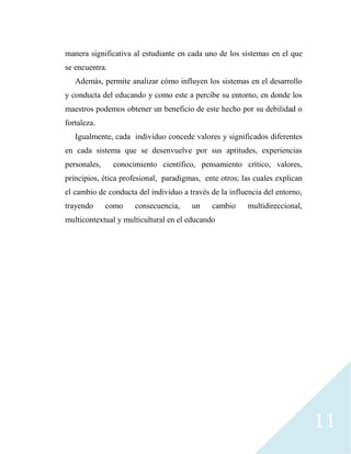 11
manera significativa al estudiante en cada uno de los sistemas en el que
se encuentra.
Además, permite analizar cómo influyen los sistemas en el desarrollo
y conducta del educando y como este a percibe su entorno, en donde los
maestros podemos obtener un beneficio de este hecho por su debilidad o
fortaleza.
Igualmente, cada individuo concede valores y significados diferentes
en cada sistema que se desenvuelve por sus aptitudes, experiencias
personales, conocimiento científico, pensamiento crítico, valores,
principios, ética profesional, paradigmas, ente otros; las cuales explican
el cambio de conducta del individuo a través de la influencia del entorno,
trayendo como consecuencia, un cambio multidireccional,
multicontextual y multicultural en el educando
 