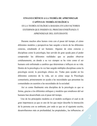 2
ENSAYO CRÍTICO A LA TEORÍA DE APRENDIZAJE
CAPÍTULO: TEORÍA ECOLÓGICA
ES LA TEORÍA ECOLÓGICA BASADA EN LOS FACTORES
EXTERNOS QUE INSIDEN EL PROCESO ENSEÑANZA Y
APRENDIZAJE DEL ESTUDIANTE
Durante muchos años hemos visto con el pasar del tiempo, el cómo
diferentes modelos y perspectivas han surgido a través de las diferentes
ciencias, estudiando al ser humano. Algunas de estas ciencias y
disciplinas como la psicología, han servido de gran ayuda para el poder
comprender las diferentes realidades que se pueden observar
cotidianamente, en donde a su vez siempre se ha visto como el ser
humano está enfrentado a cambios que determinan e influyen en su vida.
Dentro de la psicología a la vez han surgido múltiples disciplinas como la
psicología social, la psicología clínica etc. Todas para ayudar en los
diferentes contextos de la vida, así es cómo surge la Psicología
comunitaria, primeramente en ayuda a las necesidades que presentan las
comunidades en cuestión a las necesidades de la sociedad.
Así es como finalmente esta disciplina de la psicología es que se
forma, gracias a los diferentes enfoques y modelos que estudiosos del ser
humano han desarrollado con el pasar del tiempo.
Uno de los principales modelos es el modelo ecológico el cual es de
gran importancia ya que es uno de los que mejor describe la interacción
de la persona con su ambiente, por ende es que en el siguiente escrito,
desarrollaremos más en profundidad, las propiedades,, las influencias, el
 