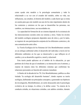 3
como ayuda este modelo a la psicología comunitaria y todo lo
relacionado a su vez con el creador del modelo, sobre su vida, sus
influencias, sus estudios, la historia del modelo y cada factor que se toma
en cuenta para que este modelo sea uno de los más importantes dentro de
los contextos y entornos en los que se desarrollan las personas, sus
cambios, sus interacciones, sus necesidades etc.
La capacidad de formación de un sistema depende de la existencia de
las interconexiones sociales entre ese sistema y otros. Todos los niveles
del modelo ecológico propuesto dependen unos de otros y, por lo tanto,
se requiere de una participación conjunta de los diferentes contextos y de
una comunicación entre ellos.
La Teoría Ecológica de los Sistemas de Urie Bronfenbrenner consiste
en un enfoque ambiental sobre el desarrollo del individuo a través de los
diferentes ambientes en los que se desenvuelve y que influyen en el
cambio y en su desarrollo cognitivo, moral y relacional.
Esta teoría puede aplicarse en el ámbito de la educación, ya que
partimos de la base de que el estudiante y su interacción con el entorno, y
expone de manera clara los diferentes sistemas que conforman las
relaciones personales en función del contexto inmediato
A finales de la década de los 70, Urie Bronfenbrenner, publica su obra
titulada “la ecología del desarrollo humano”, donde expone su teoría
ecológica, definiendo sus principales conceptos y generando sus hipótesis
de investigación, Bronfenbrenner, en cierto desacuerdo ante la psicología
evolutiva de su tiempo, la crítica y la define como: “la ciencia de la
conducta extraña, en situaciones extrañas, con adultos extraños, durante
 