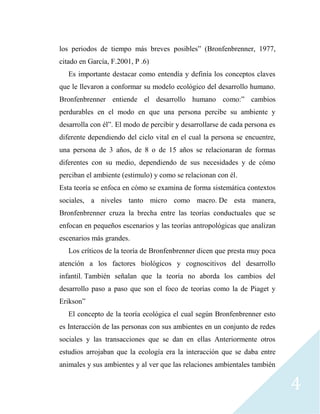 4
los periodos de tiempo más breves posibles” (Bronfenbrenner, 1977,
citado en García, F.2001, P .6)
Es importante destacar como entendía y definía los conceptos claves
que le llevaron a conformar su modelo ecológico del desarrollo humano.
Bronfenbrenner entiende el desarrollo humano como:” cambios
perdurables en el modo en que una persona percibe su ambiente y
desarrolla con él”. El modo de percibir y desarrollarse de cada persona es
diferente dependiendo del ciclo vital en el cual la persona se encuentre,
una persona de 3 años, de 8 o de 15 años se relacionaran de formas
diferentes con su medio, dependiendo de sus necesidades y de cómo
perciban el ambiente (estimulo) y como se relacionan con él.
Esta teoría se enfoca en cómo se examina de forma sistemática contextos
sociales, a niveles tanto micro como macro. De esta manera,
Bronfenbrenner cruza la brecha entre las teorías conductuales que se
enfocan en pequeños escenarios y las teorías antropológicas que analizan
escenarios más grandes.
Los críticos de la teoría de Bronfenbrenner dicen que presta muy poca
atención a los factores biológicos y cognoscitivos del desarrollo
infantil. También señalan que la teoría no aborda los cambios del
desarrollo paso a paso que son el foco de teorías como la de Piaget y
Erikson”
El concepto de la teoría ecológica el cual según Bronfenbrenner esto
es Interacción de las personas con sus ambientes en un conjunto de redes
sociales y las transacciones que se dan en ellas Anteriormente otros
estudios arrojaban que la ecología era la interacción que se daba entre
animales y sus ambientes y al ver que las relaciones ambientales también
 