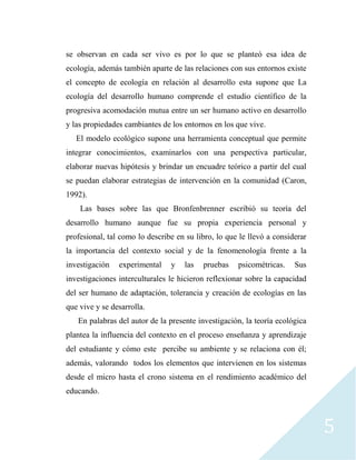 5
se observan en cada ser vivo es por lo que se planteó esa idea de
ecología, además también aparte de las relaciones con sus entornos existe
el concepto de ecología en relación al desarrollo esta supone que La
ecología del desarrollo humano comprende el estudio científico de la
progresiva acomodación mutua entre un ser humano activo en desarrollo
y las propiedades cambiantes de los entornos en los que vive.
El modelo ecológico supone una herramienta conceptual que permite
integrar conocimientos, examinarlos con una perspectiva particular,
elaborar nuevas hipótesis y brindar un encuadre teórico a partir del cual
se puedan elaborar estrategias de intervención en la comunidad (Caron,
1992).
Las bases sobre las que Bronfenbrenner escribió su teoría del
desarrollo humano aunque fue su propia experiencia personal y
profesional, tal como lo describe en su libro, lo que le llevó a considerar
la importancia del contexto social y de la fenomenología frente a la
investigación experimental y las pruebas psicométricas. Sus
investigaciones interculturales le hicieron reflexionar sobre la capacidad
del ser humano de adaptación, tolerancia y creación de ecologías en las
que vive y se desarrolla.
En palabras del autor de la presente investigación, la teoría ecológica
plantea la influencia del contexto en el proceso enseñanza y aprendizaje
del estudiante y cómo este percibe su ambiente y se relaciona con él;
además, valorando todos los elementos que intervienen en los sistemas
desde el micro hasta el crono sistema en el rendimiento académico del
educando.
 