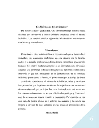 6
Los Sistemas de Bronfenbrenner
De menor a mayor globalidad, Urie Bronfenbrenner nombra cuatro
sistemas que envuelven al núcleo primario entendido como el mismo
individuo. Los sistemas son los siguientes: microsistema, mesosistema,
exosistema y macrosistema.
Microsistema
Constituye el nivel más inmediato o cercano en el que se desarrolla el
individuo. Los escenarios englobados en este sistema son la familia,
padres o la escuela. configuran en forma íntima e inmediata el desarrollo
humano. Se refiere fundamentalmente a las interrelaciones personales
cercanas y lo componen todas aquellos grupos de personas con las que se
interactúa y que son influyentes en la conformación de la identidad
individuo-grupal como la familia, el grupo de amigos, el equipo de fútbol
Asimismo, corresponde al patrón de actividades, roles y relaciones
interpersonales que la persona en desarrollo experimenta en un entorno
determinado en el que participa. Por ende dentro de este sistema se ven
los entornos más cercanos en los que el individuo participa y él es con el
cual la persona crea mayor relación e interacción, Por ejemplo en este
caso sería la familia el cual es el entorno más cercano y la escuela que
llegaría a ser uno de estos entornos el cual ayuda al crecimiento de la
persona.
Mesosistema
 