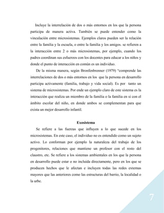 7
Incluye la interrelación de dos o más entornos en los que la persona
participa de manera activa. También se puede entender como la
vinculación entre microsistemas. Ejemplos claros pueden ser la relación
entre la familia y la escuela, o entre la familia y los amigos. se refieren a
la interacción entre 2 o más microsistemas, por ejemplo, cuando los
padres coordinan sus esfuerzos con los docentes para educar a los niños y
donde el punto de interacción en común es un individuo.
De la misma manera, según Bronfenbrenner (1979) “comprende las
interrelaciones de dos o más entornos en los que la persona en desarrollo
participa activamente (familia, trabajo y vida social). Es por tanto un
sistema de microsistemas. Por ende un ejemplo claro de este sistema es la
interacción que realiza un miembro de la familia o la familia en si con el
ámbito escolar del niño, en donde ambos se complementan para que
exista un mejor desarrollo infantil.
Exosistema
Se refiere a las fuerzas que influyen a lo que sucede en los
microsistemas. En este caso, el individuo no es entendido como un sujeto
activo. Lo conforman por ejemplo la naturaleza del trabajo de los
progenitores, relaciones que mantiene un profesor con el resto del
claustro, etc. Se refiere a los sistemas ambientales en los que la persona
en desarrollo puede estar o no incluida directamente, pero en los que se
producen hechos que le afectan e incluyen todas las redes externas
mayores que las anteriores como las estructuras del barrio, la localidad o
la urbe.
 