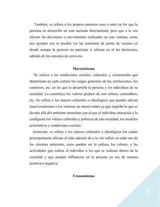 8
También, se refiere a los propios entornos (uno o más) en los que la
persona en desarrollo no está incluida directamente, pero que a la vez
afectan las decisiones o movimientos realizados en este sistema, como
por ejemplo acá se pueden ver las reuniones de juntas de vecinos en
donde aunque la persona no participe si afectan en el las decisiones,
además de los consejos de curso etc.
Macrosistema
Se enfoca a las condiciones sociales, culturales y estructurales que
determinan en cada cultura los rasgos generales de las instituciones, los
contextos, etc. en los que se desarrolla la persona y los individuos de su
sociedad. Lo constituye los valores propios de una cultura, costumbres,
etc. Se refiere a los marcos culturales o ideológicos que pueden afectar
transversalmente a los sistemas de menor orden ya que engloba lo que se
da más allá del ambiente inmediato con el que el individuo interactúa y lo
configuran los valores culturales y políticos de una sociedad, los modelos
económicos y condiciones sociales.
Asimismo, se refiere a los marcos culturales o ideológicos los cuales
principalmente afectan al niño además de a la vez influir en cada uno de
los sistemas anteriores, estos pueden ser la cultura, los valores, y las
actividades que realiza el individuo o los que se realizan dentro de la
sociedad y que pueden influenciar en la persona ya sea de manera
positiva o negativa.
Cronosistema
 