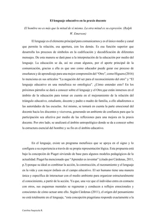 Carolina Saquicela R.
El lenguaje educativo en la praxis docente
El hombre no es más que la mitad de sí mismo. La otra mitad es su expresión. (Ralph
W. Emerson)
El lenguaje es el elemento principal para comunicarnos y es el único medio y canal
que permite la relación, esa apertura, con los demás. Es esa función superior que
desarrolla los procesos de símbolos en la codificación y decodificación de diferentes
mensajes. De esta manera se dará paso a la interpretación de la educación por medio del
lenguaje. La educación se da, así no crean algunos, por el aporte principal de la
comunicación, gracias a ella es que uno como educador puede guiar ese proceso de
enseñanza y de aprendizaje para una mejor comprensión del “Otro”, como Higuera (2016)
lo menciona en sus artículos “La negación del ser para el reconocimiento del otro” y “El
lenguaje educativo en una metafísica no ontológica”. ¿Cómo entender esto? En los
próximos párrafos se dará a conocer sobre el lenguaje y el Otro que están inmersos en el
ámbito de la educación para tomar en cuenta en el mejoramiento de la relación del
triángulo educativo, estudiante, docente y padre o madre de familia, a ello añadiremos a
las autoridades de las escuelas. Así mismo, se tomará en cuenta la parte emocional del
docente hacia los discentes y viceversa, generando un ambiente de confianza para que la
participación sea afectiva por medio de las reflexiones para una mejora en la praxis
docente. Por otro lado, se analizará el ámbito antropológico donde se da a conocer sobre
la estructura esencial del hombre y su fin en el ámbito educativo.
En el lenguaje, existe un programa metafísico que se apoya en el signo y lo
configura a su experiencia a través de su propia representación lógica. Esta propuesta está
bajo la concepción de Piaget sirviendo de base para algunos modelos pedagógicos de la
actualidad. Piaget ha mencionado que “Aprender es inventar” (citado por Cárdenas, 2011,
p.3) porque su ideal es combinar la acción, la construcción, el razonamiento y el lenguaje
en la vida y con mayor énfasis en el campo educativo. El ser humano tiene una manera
única y específica de interactuar con el medio ambiente para organizar estructuralmente
el conocimiento, a partir de la acción. Ya que, una vez que el individuo entra en contacto
con otros, sus esquemas mentales se regeneran y conducen a reflejos emocionales y
conscientes de cómo actuar ante ello. Según Cárdenas (2011), el origen del pensamiento
no está totalmente en el lenguaje, “esta concepción piagetiana responde exactamente a la
 