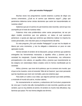 ¿Por qué estudiar Pedagogía?


      Muchas veces nos preguntamos cuando estamos a portas de elegir una
carrera universitaria, ¿Cuál es el camino que debemos seguir?, ¿Bajo qué
parámetros debemos tomar ciertas decisiones que serán tan trascendentales en
nuestras vidas?
      Sabemos que por el camino el cual iniciemos este recorrido, será el que nos
acompañe por el resto de nuestras vidas.
      Podemos mirar esta problemática sobre varias perspectivas, tal vez por
algún modelo económico que nos gobierne, un status al cual queramos
pertenecer, o quizás por algo que sentimos que debemos realizar no importa los
costos personales, sino más bien para un enriquecimiento del alma.
      Es esta pregunta ¿Por qué estudiar Pedagogía? La que nos ha dejado en
blanco por unos momentos, y nos ha obligado a detenernos un poco en este
ajetreado mundo.
      Hemos tomado el sendero de la Educación, porque sentimos que podemos
entregarles las herramientas necesarias a aquellos niños y jóvenes que la
sociedad ha marginado. Cuando hablamos de herramientas, nos enfocamos
principalmente a los valores, en aquellos niños y jóvenes que inocentemente se
les estigma con estereotipos falsos creados como lo hemos manifestado por la
sociedad.
      Niños y jóvenes que viven de la pobreza, que no conocen otro mundo, que
el que se les muestra, como el conocido “Mito de la Caverna”, que viven pensando
que las injusticias que viven son normales, para eso estamos aquí.
      Para darle un vuelco a sus vidas, que algunos piensan que están perdidas,
a mostrarle el mundo tal cual es, inculcar valores.
      No necesariamente en sectores y subsectores del Currículum propiamente
tal, sino que ir mucho más allá. Acompañarlos en este recorrido, guiarlos por este
sendero, que es muy distinto al camino. El sendero es mucho más dificultoso, hay
barreras que pasar. Por eso hemos elegido ese término.
 