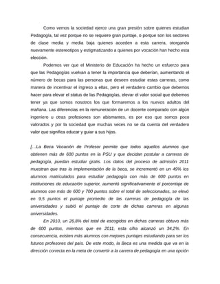 Como vemos la sociedad ejerce una gran presión sobre quienes estudian
Pedagogía, tal vez porque no se requiere gran puntaje, o porque son los sectores
de clase media y media baja quienes acceden a esta carrera, otorgando
nuevamente estereotipos y estigmatizando a quienes por vocación han hecho esta
elección.
      Podemos ver que el Ministerio de Educación ha hecho un esfuerzo para
que las Pedagogías vuelvan a tener la importancia que deberían, aumentando el
número de becas para las personas que deseen estudiar estas carreras, como
manera de incentivar el ingreso a ellas, pero el verdadero cambio que debemos
hacer para elevar el status de las Pedagogías, elevar el valor social que debemos
tener ya que somos nosotros los que formaremos a los nuevos adultos del
mañana. Las diferencias en la remuneración de un docente comparado con algún
ingeniero u otras profesiones son abismantes, es por eso que somos poco
valorados y por la sociedad que muchas veces no se da cuenta del verdadero
valor que significa educar y guiar a sus hijos.


[…La Beca Vocación de Profesor permite que todos aquellos alumnos que
obtienen más de 600 puntos en la PSU y que decidan postular a carreras de
pedagogía, puedan estudiar gratis. Los datos del proceso de admisión 2011
muestran que tras la implementación de la beca, se incrementó en un 49% los
alumnos matriculados para estudiar pedagogía con más de 600 puntos en
instituciones de educación superior, aumentó significativamente el porcentaje de
alumnos con más de 600 y 700 puntos sobre el total de seleccionados, se elevó
en 9,5 puntos el puntaje promedio de las carreras de pedagogía de las
universidades y subió el puntaje de corte de dichas carreras en algunas
universidades.
      En 2010, un 26,8% del total de escogidos en dichas carreras obtuvo más
de 600 puntos, mientras que en 2011, esta cifra alcanzó un 34,2%. En
consecuencia, existen más alumnos con mejores puntajes estudiando para ser los
futuros profesores del país. De este modo, la Beca es una medida que va en la
dirección correcta en la meta de convertir a la carrera de pedagogía en una opción
 