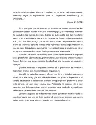 atractiva para los mejores alumnos, como lo es en los países exitosos en materia
educativa según la Organización para la Cooperación Económica y el
Desarrollo…]
                                                                Fuente (2): OECD


      Todo esto para que se produzca un aumento de la competitividad en los
jóvenes que deseen acceder a estudiar una Pedagogía y así según ellos aumentar
la calidad de los nuevos docentes, dejando de lado quizás algo tan importante
como lo es la vocación ya que eso no depende de buenas notas o un puntaje
PSU, sino más bien es algo que se descubre a través del paso de los años a
través de vivencias, contacto con los niños y jóvenes o quizás algo innato con lo
que se nace. Esta palabra, que muchas veces está olvidada o simplemente no se
es tomada en cuenta al momento de elegir una carrera universitaria.
      Vocación, paciencia, dedicación y amor por el arte de enseñar es algo que
debe predominar, alcemos la voz, promovámonos, que sí existe una nueva era de
futuros docentes que somos capaces de sobrellevar ese “peso que se nos quiere
agregar”.
      ¿Vale la pena todo lo expuesto a cambio de la gratificación de conducir a
los niños y jóvenes a un mundo más justo e igualitario?,
      Mas allá de todas las causas y efectos que tiene el estudiar una carrera
relacionada a la Pedagogía, mas allá de las diferencias y costos de pertenecer al
ámbito educacional, la vocación es el motor principal que nos promueve a elegir
esta carrera, por que elegir estudiar una Pedagogía no depende de lo que
necesitas sino de lo que quieres ofrecer, “vocación” y ese es el valor agregado que
tienen estas carreras sobre cualquier otra profesión.
      ¿Seremos capaces de dedicar la vida entera, por el bien de otros? Esta es
una interrogante que uno se debe plantear al momento de escoger una carrera
universitaria, pues no se trata con objetos, sino con seres humanos.
 