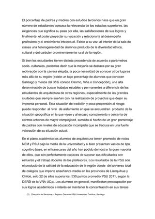 El porcentaje de padres y madres con estudios terciarios hace que un gran
número de estudiantes conozca la relevancia de los estudios superiores, las
exigencias que significa su paso por ella, las satisfacciones de sus logros y
finalmente el poder proyectar su vocación y relacionarla al desempeño
profesional y al crecimiento intelectual. Existe a su vez, al interior de la sala de
clases una heterogeneidad de alumnos producto de la diversidad étnica,
cultural y del carácter prominentemente rural de la región.

Si bien los estudiantes tienen distinta procedencia de acuerdo a parámetros
socio- culturales, podemos decir que la mayoría se destaca por su gran
motivación con la carrera elegida, la poca necesidad de conocer otros lugares
más allá de su región (existe un bajo porcentaje de alumnos que conocen
Santiago y menos del 35% conoce Osorno, Viña o Concepción), una alta
determinación de buscar trabajos estables y permanentes a diferencia de los
estudiantes de arquitectura de otras regiones, especialmente de las grandes
ciudades que siempre sueñan con la realización de proyectos que dejen su
impronta personal. Esta situación de tradición y poca propensión al riesgo
puede responder al nivel de aislamiento en que se encuentran producto de la
situación geográfica en la que viven y al escaso conocimiento y cercanía de
centros urbanos de mayor complejidad, sumado al hecho de un gran porcentaje
de padres con niveles de educación incompleto que se traduce en una fuerte
valoración de su situación actual.

En el plano académico los alumnos de arquitectura tienen promedio de notas
NEM y PSU bajo la media de la universidad y si bien presentan vacíos de tipo
cognitivo base, en el transcurso del año han podido demostrar la gran mayoría
de ellos, que son perfectamente capaces de superar sus dificultades con
esfuerzo y el trabajo docente de los profesores. Los resultados de la PSU son
el producto de la calidad de la educación de la región donde del universo total
de colegios que imparte enseñanza media en las provincias de Llanquihue y
Chiloé, solo 22 de ellos supera los 530 puntos promedio PSU 2011, según la
DSRD de la VRA UC(2). Los alumnos en general, manifiestan preocupación por
sus logros académicos e interés en mantener la concentración en sus tareas

   (2) Dirección de Servicios y Registro Docente VRA Universidad Católica, Santiago
 