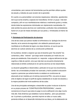 universitarias, pero carecen de herramientas que les permitan utilizar ayudas
de estudio y métodos de auto revisión de lo aprendido

En cuanto a su personalidad, son jóvenes respetuosos, tolerantes, agradecidos
de lo que se les enseña y capaces de maravillarse, forman un grupo más bien
compacto y afín en sus manifestaciones relativas a vestimenta gustos y modas,
donde todas las expresiones individuales son rápidamente neutralizadas. En
este sentido los pocos alumnos con vestimentas y actitudes más contestatarias
fueron en un par de meses domados por sus pares y mimetizados al interior de
la masa.

2. Estrategia de Participación de alumnos

Una de las cosas que parece resaltar al enfrentarse a la tipología de alumnos
descrita, es la carencia de seguridad o de validación personal que se
manifiesta en la dificultad de lograr una clase dinámica, en que la que los
alumnos se vuelvan actores de su construcción profesional.

En la práctica, tienden a esperar que sea el docente quien “les enseñe” los
contenidos y ellos “oidores” que luego serán evaluados por medio de una
pauta pre establecida. Esta situación no responde a alguna deficiencia de tipo
cognitiva o falta de opinión, sino que más bien se encuentra directamente
relacionada al ámbito contextual en el cual los alumnos se han desarrollado.

La situación geográfica e idiosincrática particular en la que nos encontramos,
donde las universidades privadas han acercado y hecho posible la educación
superior a personas que anteriormente no estaban en condiciones de
alcanzarla al ser medidos por el ranking nacional de PSU, nos pone en jaque
ante el objetivo de lograr el perfil de egreso establecido en el plan de estudios y
la mejora paulatina del nivel académico de las aulas.

Una de las principales estrategias a desarrollar es poder involucrar al alumno
en su propio proceso de “CONSTRUCCIÓN PROFESIONAL”, creando
conciencia en él que lo que esta en juego no es la calificación sino algo mucho
más alto. Esta dinámica que establece nuevos desafíos, pero que pareciera
ser lo primero a profundizar, permitirá imprimir en ellos un nuevo sello,
poniendo énfasis en el desarrollo individual de sus ideas y en la elaboración de
 