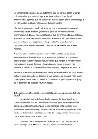 un pensamiento crítico personal, autónomo, que les permita soltar la carga
cultural/familiar que traen consigo y arrojarse a descubrir un ámbito
enriquecedor, logrando que los tiempos de clases pasen de ser un monólogo a
un intercambio de ideas, reflexiones y descubrimientos.

Dentro de estrategias mas focalizadas, se busca constantemente que el
alumno sea capaz de crear y formular a partir de problemáticas o de
interpretación de textos, nuevas soluciones que lleven implícitas una reflexión
y postura personal, la impronta de su sello. Pareciera ser, que en la medida
que les entreguemos espacios que les permitan liberarse de amarras
circunstanciales, los alumnos serán capaces de “extrovertir” lo que ellos
refrenan.

A su vez, al desarrollar evaluaciones que reflejen este nuevo proceso,
lograremos cambios relevantes en la manera de enfrentar el crecimiento
profesional de nuestros estudiantes, haciendo que pongan la mirada en ellos
mismos como actores de suma relevancia en su propio proceso y los
estaremos validando como seres humanos capaces, responsables y únicos.

Enfrentar la dinámica alumno profesor desde esta perspectiva sin duda amerita
esfuerzo extra por parte del docente ya que requiere de empatía y convicción
por lo que se hace, tarea no menor si consideramos que lo que esta en juego
es el desarrollo de nuestros futuros colegas.




3. Pensando en el docente como mediador, que competencias debería
tener?

      La juventud puede definirse desde un punto de vista biológico y un
componente social cultural. En nuestra cultura es generalmente entendida
como el periodo de transición para lograr insertarse en la sociedad y ser
autovalente. Mientras se logre esta autonomía, deberá estar supeditado a un
adulto. El docente tiene el rol como adulto, de entregar ciertas herramientas
que el joven busca para su autonomía.

      El adulto pone límites para dar movilidad al proceso de juventud, a
través del espacio de Moratoria, ciclo que permite formar identidad.
 