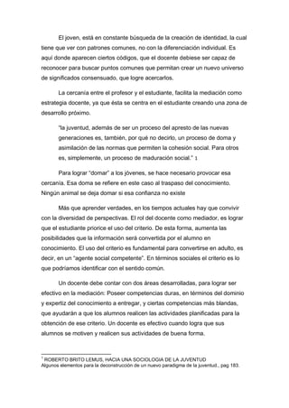 El joven, está en constante búsqueda de la creación de identidad, la cual
tiene que ver con patrones comunes, no con la diferenciación individual. Es
aquí donde aparecen ciertos códigos, que el docente debiese ser capaz de
reconocer para buscar puntos comunes que permitan crear un nuevo universo
de significados consensuado, que logre acercarlos.

       La cercanía entre el profesor y el estudiante, facilita la mediación como
estrategia docente, ya que ésta se centra en el estudiante creando una zona de
desarrollo próximo.

       “la juventud, además de ser un proceso del apresto de las nuevas
       generaciones es, también, por qué no decirlo, un proceso de doma y
       asimilación de las normas que permiten la cohesión social. Para otros
       es, simplemente, un proceso de maduración social.” 1

       Para lograr “domar” a los jóvenes, se hace necesario provocar esa
cercanía. Esa doma se refiere en este caso al traspaso del conocimiento.
Ningún animal se deja domar si esa confianza no existe

       Más que aprender verdades, en los tiempos actuales hay que convivir
con la diversidad de perspectivas. El rol del docente como mediador, es lograr
que el estudiante priorice el uso del criterio. De esta forma, aumenta las
posibilidades que la información será convertida por el alumno en
conocimiento. El uso del criterio es fundamental para convertirse en adulto, es
decir, en un “agente social competente”. En términos sociales el criterio es lo
que podríamos identificar con el sentido común.

       Un docente debe contar con dos áreas desarrolladas, para lograr ser
efectivo en la mediación: Poseer competencias duras, en términos del dominio
y expertiz del conocimiento a entregar, y ciertas competencias más blandas,
que ayudarán a que los alumnos realicen las actividades planificadas para la
obtención de ese criterio. Un docente es efectivo cuando logra que sus
alumnos se motiven y realicen sus actividades de buena forma.



1
 ROBERTO BRITO LEMUS, HACIA UNA SOCIOLOGIA DE LA JUVENTUD
Algunos elementos para la deconstrucción de un nuevo paradigma de la juventud., pag 183.
 