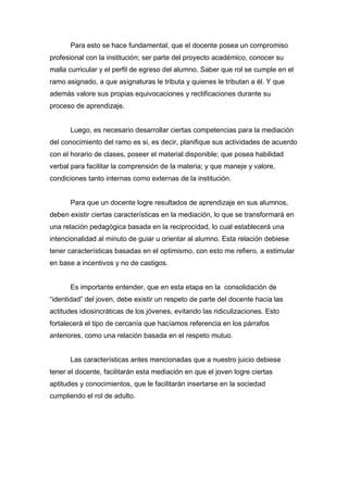 Para esto se hace fundamental, que el docente posea un compromiso
profesional con la institución; ser parte del proyecto académico, conocer su
malla curricular y el perfil de egreso del alumno. Saber que rol se cumple en el
ramo asignado, a que asignaturas le tributa y quienes le tributan a él. Y que
además valore sus propias equivocaciones y rectificaciones durante su
proceso de aprendizaje.


      Luego, es necesario desarrollar ciertas competencias para la mediación
del conocimiento del ramo es si, es decir, planifique sus actividades de acuerdo
con el horario de clases, poseer el material disponible; que posea habilidad
verbal para facilitar la comprensión de la materia; y que maneje y valore,
condiciones tanto internas como externas de la institución.


      Para que un docente logre resultados de aprendizaje en sus alumnos,
deben existir ciertas características en la mediación, lo que se transformará en
una relación pedagógica basada en la reciprocidad, lo cual establecerá una
intencionalidad al minuto de guiar u orientar al alumno. Esta relación debiese
tener características basadas en el optimismo, con esto me refiero, a estimular
en base a incentivos y no de castigos.


      Es importante entender, que en esta etapa en la consolidación de
“identidad” del joven, debe existir un respeto de parte del docente hacia las
actitudes idiosincráticas de los jóvenes, evitando las ridiculizaciones. Esto
fortalecerá el tipo de cercanía que hacíamos referencia en los párrafos
anteriores, como una relación basada en el respeto mutuo.


      Las características antes mencionadas que a nuestro juicio debiese
tener el docente, facilitarán esta mediación en que el joven logre ciertas
aptitudes y conocimientos, que le facilitarán insertarse en la sociedad
cumpliendo el rol de adulto.
 