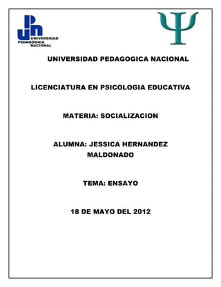UNIVERSIDAD PEDAGOGICA NACIONAL



LICENCIATURA EN PSICOLOGIA EDUCATIVA



       MATERIA: SOCIALIZACION



     ALUMNA: JESSICA HERNANDEZ
            MALDONADO



           TEMA: ENSAYO



        18 DE MAYO DEL 2012
 