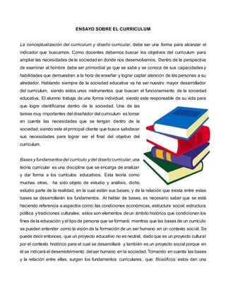 ENSAYO SOBRE EL CURRICULUM
La conceptualización del curriculum y diseño curricular, debe ser una forma para alcanzar el
indicador que buscamos. Como docentes debemos buscar los objetivos del curriculum para
ampliar las necesidades de la sociedad en donde nos desenvolvamos. Dentro de la perspectiva
de examinar al hombre debe ser primordial ya que se sabe y se conoce de sus capacidades y
habilidades que demuestran a la hora de enseñar y lograr captar atención de las personas a su
alrededor. Hablando siempre de la sociedad educativa va ha ser nuestro mayor desarrollador
del curriculum, siendo estos unos instrumentos que buscan el funcionamiento de la sociedad
educativa. El alumno trabaja de una forma individual; siendo este responsable de su vida para
que logre identificarse dentro de la sociedad. Una de las
tareas muy importantes del diseñador del curriculum es tomar
en cuenta las necesidades que se tengan dentro de la
sociedad, siendo este el principal cliente que busca satisfacer
sus necesidades para lograr ser el final del objetivo del
curriculum.
Bases y fundamentos del currículo y del diseño curricular; una
teoría curricular es una disciplina que se encarga de analizar
y dar forma a los currículos educativos. Esta teoría como
muchas otras, ha sido objeto de estudio y análisis, dicho
estudio parte de la realidad, en la cual están sus bases; y de la relación que exista entre estas
bases se desarrollarán los fundamentos. Al hablar de bases, es necesario saber que se está
haciendo referencia a aspectos como: las condiciones económicas, estructura social, estructura
política y tradiciones culturales; estos son elementos de un ámbito histórico que condicionan los
fines de la educación y el tipo de persona que se formará; mientras que las bases de un currículo
se pueden entender como la visión de la formación de un ser humano en un contexto social. Se
puede decir entonces, que un proyecto educativo no es neutral, dado que es un proyecto cultural
por el contexto histórico para el cual se desarrollará y también es un proyecto social porque en
él se indicará el desenvolvimiento del ser humano en la sociedad. Tomando en cuenta las bases
y la relación entre ellas, surgen los fundamentos curriculares, que: filosóficos: estos dan una
 