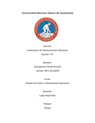 Universidad Mariano Gálvez de Guatemala
Carrera:
Licenciatura en Administración Educativa
Sección: “A”
Nombre:
José Ignacio Florián Arriola
Carnet: 3871 20 22879
Curso:
Diseño Curricular y Planeamiento Educativo
Docente:
Licda Heydi Vela
Trabajo:
Ensayo
 