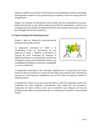 pág. 3
empresas emplean los sistemas de información y la tecnología para obtener estrategias
dondepuedencompetir con otrasempresaspararespaldaryreducirla ventaja sobresus
competidores.
Integrar los sistemas de información crean ventajas que los competidores no poseen
incluso desconocen, ya que muchas empresas por falta de conocimiento o temor no se
arriesganaponer en practica la implementación de estossistemas, queayudana innovar
las estrategias dentro de las empresas.
1.4 Tipos de integración interempresarial
Existen 3 tipos de integración interempresarial,
jerárquica horizontal y vertical
La integración jerárquica se refiere a la
coordinación entre las operaciones de una
empresa sus metas y objetivos corporativos, se
encarga de crear estrategias de negocios, el
objetivo principal es la concentración ex clusiva en
el negocio y sumeta conla finalidad de obteneruna
rentabilidad, la finalidad es alcanzarla rentabilidad
y a su vez crecimiento.
La integración horizontal es una estrategia empleada por la corporación que busca
vender un tipo de producto en numerosos mercados, para alcanzar esta cobertura de
mercado se crean empresas subsidiarias, que al final todas las empresas venden el
mismo producto.
La integración vertical es una teoría que describe un estilo de propiedad y control, las
compañías que están integradas verticalmente están unidas por una jerarquía y
comparten un mismo dueño, se dice que los miembros que integran este tipo de
jerarquía desarrollan tareas diferentes que se combinan para satisfacer una necesidad
común.
 